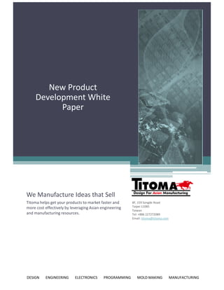 New Product
     Development White
           Paper




We Manufacture Ideas that Sell
Titoma helps get your products to market faster and      8F, 159 Songde Road
more cost effectively by leveraging Asian engineering    Taipei 11085
                                                         Taiwan
and manufacturing resources.                             Tel: +886 227272089
                                                         Email: titoma@titoma.com




DESIGN    ENGINEERING      ELECTRONICS     PROGRAMMING      MOLD MAKING             MANUFACTURING
 