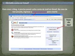 Abrindo conta en GmailPara crear o blog, é preciso posuirunhacontade mail en Gmail. No caso de non posuila, ingresar a www.gmail.com para crearlaFacer clic aquí