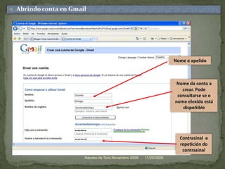 11/20/2009Xacobo de Toro.Novembro 2009Abrindo conta en GmailNome e apelidoNome da contaa crear. Pode consultarse se o nomeelexidoestá dispoñibleContrasinal  e repetición do contrasinal