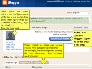Como podes ver, podes editar o teu perfil para que a xente que entre no teu blog poida saber algo de ti (o que ti decidas poñer: foto, , lugar de traballo...)Todo isto faise aquí.Xa tes unha conta en blogger... agora xa podes crear o teu Blog.Podes engadir os blogs que segues, sexan a nivel persoal ou profesional. Por exemplo, eu teño engadido os blogs do meu alumnado... Isto verémolo noutro titorial