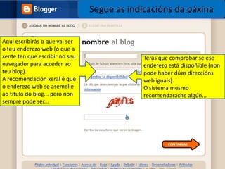 Segue as indicacións da páxinaAquí escribirás o que vai ser o teu enderezo web (o que a xente ten que escribir no seu navegador para acceder ao teu blog).A recomendación xeral é que o enderezo web se asemelle ao título do blog... pero non sempre pode ser...Terás que comprobar se ese enderezo está dispoñible (non pode haber dúas direccións web iguais).O sistema mesmo recomendarache algún...