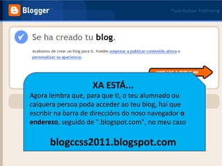 XA ESTÁ... Agora lembra que, para que ti, o teu alumnado ou calquera persoa poda acceder ao teu blog, hai que escribir na barra de direccións do noso navegadoro enderezo, seguido de ".blogspot.com", no meu casoblogccss2011.blogspot.com