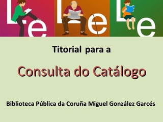 Titorial   para a   Consulta do Catálogo Biblioteca Pública da Coruña Miguel González Garcés  