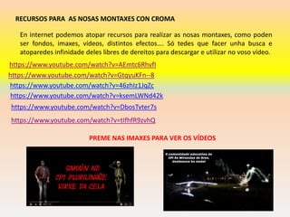 RECURSOS PARA AS NOSAS MONTAXES CON CROMA
https://www.youtube.com/watch?v=AEmtc6RhvfI
https://www.youtube.com/watch?v=GtqyuKFn--8
https://www.youtube.com/watch?v=46zhIz1JqZc
En internet podemos atopar recursos para realizar as nosas montaxes, como poden
ser fondos, imaxes, vídeos, distintos efectos…. Só tedes que facer unha busca e
atoparedes infinidade deles libres de dereitos para descargar e utilizar no voso vídeo.
https://www.youtube.com/watch?v=ksemLWNd42k
https://www.youtube.com/watch?v=tIfhfR9zvhQ
https://www.youtube.com/watch?v=DbosTvter7s
PREME NAS IMAXES PARA VER OS VÍDEOS
 