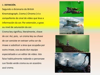 I.- DEFINICIÓN.
Segundo o dicionario do British
Kinematograph, Croma ( Chroma ) é o
compoñente do sinal de vídeo que leva a
información da cor. Por extensión, o grao
ou nivel de saturación da cor.
Croma key significa, literalmente, chave
de cor. Así, pois, un croma key ou chave
de cor consiste en extraer unha cor da
imaxe e substituír a área que ocupaba por
outra imaxe, coa axuda dun equipo
especializado e un editor de video. Isto
faise habitualmente rodando o personaxe
cun fondo verde croma ou en ocasións
azul croma.
 