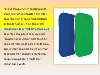 Por que ten que ser en concreto a cor
verde ou azul?. A resposta é que estas
dúas cores son as cores máis afastadas
ao ton da nosa pel. A pel ten un alto
compoñente de vermello/magenta, algo
de verde e moi pouco de azul e é por
isto polo que se utilizan ditas cores. Se
ben a cor máis usada para o fondo era o
azul, o verde impúxose ao ser o sensor
da cámara mais sensible a el e tamén
porque a roupa azul é moito máis
común que a verde.
 