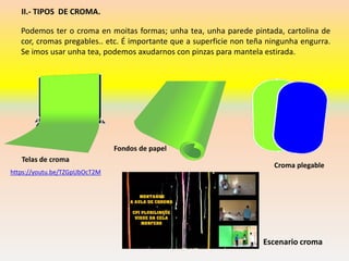 II.- TIPOS DE CROMA.
Podemos ter o croma en moitas formas; unha tea, unha parede pintada, cartolina de
cor, cromas pregables.. etc. É importante que a superficie non teña ningunha engurra.
Se imos usar unha tea, podemos axudarnos con pinzas para mantela estirada.
Telas de croma
Fondos de papel
Croma plegable
Escenario croma
https://youtu.be/TZGpUbOcT2M
 