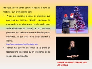 Hai que ter en conta certos aspectos á hora de
traballar cun croma como son:
• A cor do vestiario, o pelo, os obxectos que
aparezan en escena... Ningún elemento da
escena debe ser da mesma cor do fondo (pois
sería eliminado da imaxe), e en vestiario,
peiteado, etc. débense evitar os bordes pouco
definidos, xa que será mais difícil axustar o
croma.
• https://www.youtube.com/watch?v=sIbpNte_y4w
• Tamén hai que ter en conta se se grava en
localizacións exteriores ou en interiores, ou se
son de día ou de noite.
PREME NAS IMAXES PARA VER
OS VÍDEOS
 
