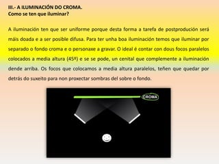 III.- A ILUMINACIÓN DO CROMA.
Como se ten que iluminar?
A iluminación ten que ser uniforme porque desta forma a tarefa de postprodución será
máis doada e a ser posible difusa. Para ter unha boa iluminación temos que iluminar por
separado o fondo croma e o personaxe a gravar. O ideal é contar con dous focos paralelos
colocados a media altura (45º) e se se pode, un cenital que complemente a iluminación
dende arriba. Os focos que colocamos a media altura paralelos, teñen que quedar por
detrás do suxeito para non proxectar sombras del sobre o fondo.
 