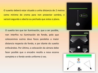 O suxeito deberá estar situado a unha distancia de 2 metros
como mínimo do croma para non proxectar sombra, e
variará segundo o aberto ou pechado que estea o plano.
O suxeito ten que ter iluminación, que a ser posible,
non interfira na iluminación do fondo, polo que
colocaremos outros dous focos paralelos a maior
distancia respecto do fondo, e por diante do suxeito
enfocándoo. Por último, a colocación da cámara debe
facer posible que o encadre recolla a nosa escena
completa e o fondo verde uniforme á vez.
 
