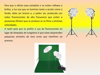 Para que o efecto sexa completo e se eviten reflexos e
brillos, a luz coa que se iluminan tanto a acción como o
fondo, debe ser branca e, a poder ser, producida con
tubos fluorescentes de alta frecuencia que eviten o
pestanexo (flicker) que se produce se se filma a distintas
velocidades.
A razón pola que se prefire o uso de fluorescentes en
lugar de lámpadas de tungsteno é que estas desprenden
pequenas emisións de tons ocres que interfiren no
proceso.
 