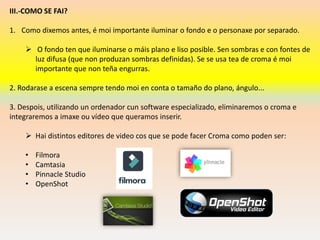 III.-COMO SE FAI?
1. Como dixemos antes, é moi importante iluminar o fondo e o personaxe por separado.
➢ O fondo ten que iluminarse o máis plano e liso posible. Sen sombras e con fontes de
luz difusa (que non produzan sombras definidas). Se se usa tea de croma é moi
importante que non teña engurras.
2. Rodarase a escena sempre tendo moi en conta o tamaño do plano, ángulo...
3. Despois, utilizando un ordenador cun software especializado, eliminaremos o croma e
integraremos a imaxe ou vídeo que queramos inserir.
➢ Hai distintos editores de video cos que se pode facer Croma como poden ser:
• Filmora
• Camtasia
• Pinnacle Studio
• OpenShot
 