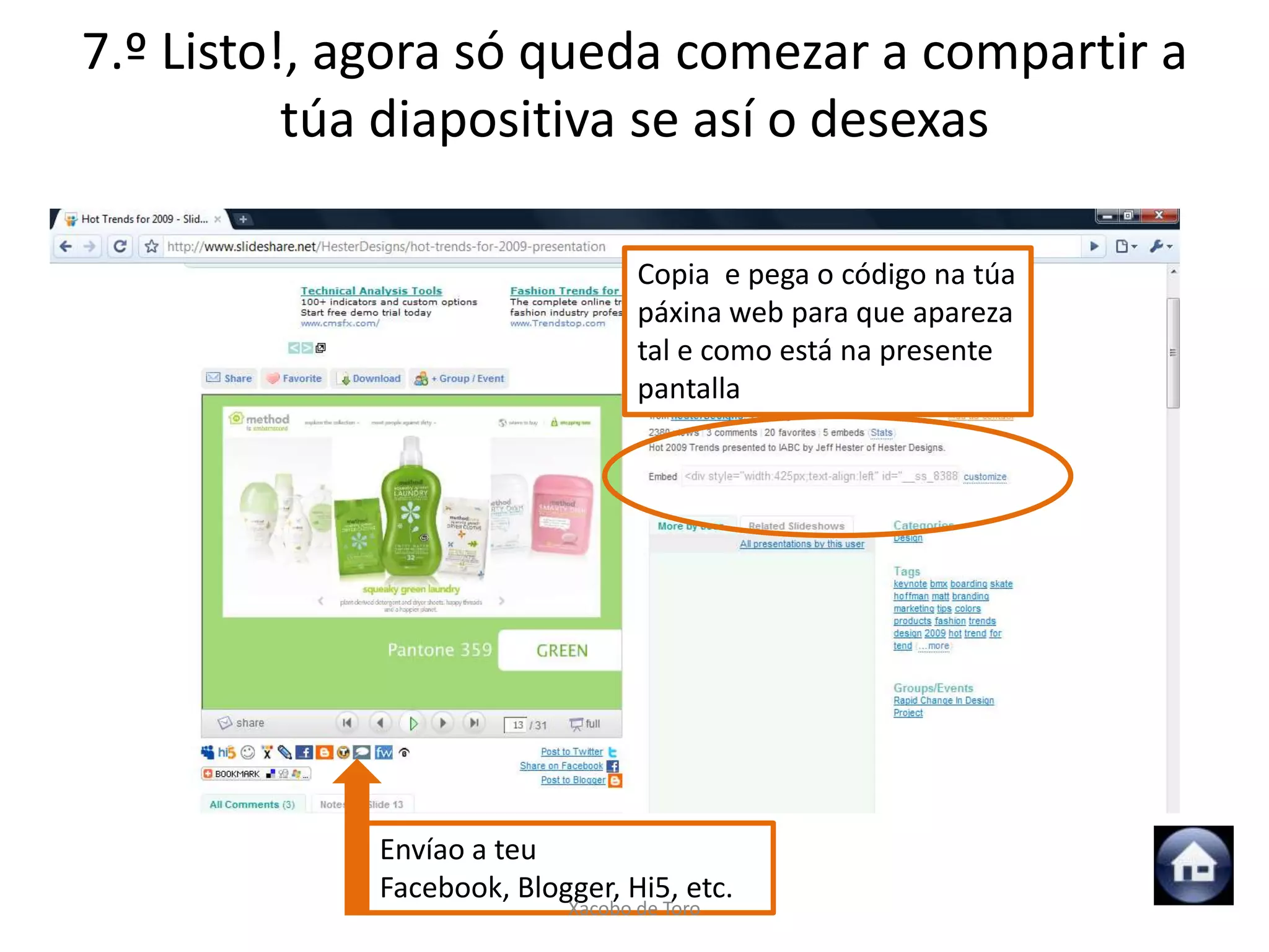 7.º Listo!, agora só queda comezar a compartir a
          túa diapositiva se así o desexas

                                 Copia e pega o código na túa
                                 páxina web para que apareza
                                 tal e como está na presente
                                 pantalla




            Envíao a teu
            Facebook, Blogger, Hi5, etc.
                          Xacobo de Toro
 