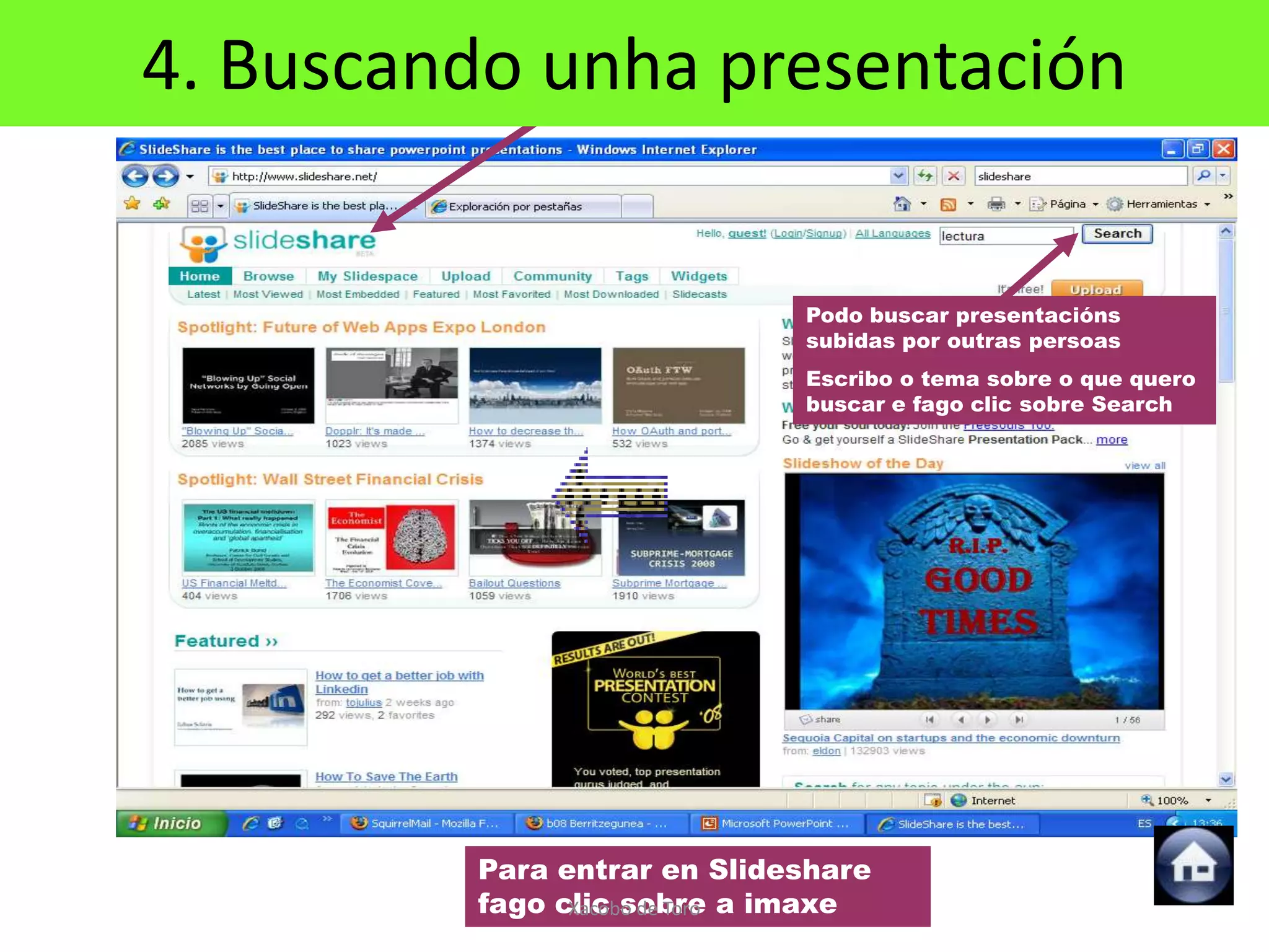 4. Buscando unha presentación
            Para buscar presentacións




                                 Podo buscar presentacións
                                 subidas por outras persoas
                                 Escribo o tema sobre o que quero
                                 buscar e fago clic sobre Search




         Para entrar en Slideshare
         fago clic sobre a imaxe
               Xacobo de Toro
 