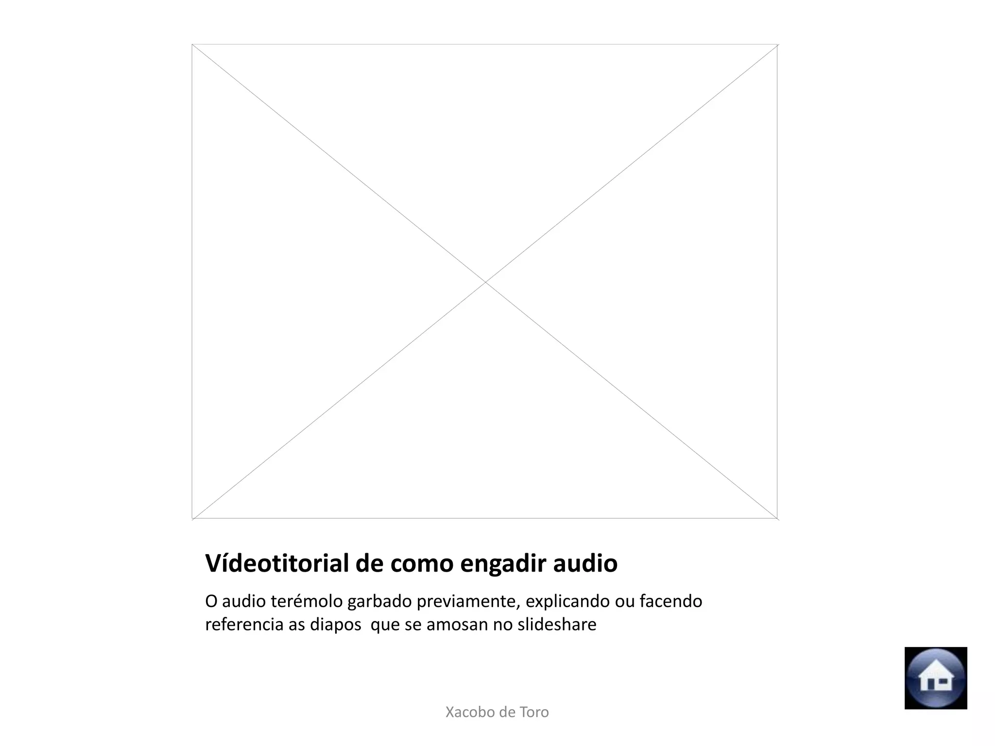Vídeotitorial de como engadir audio
O audio terémolo garbado previamente, explicando ou facendo
referencia as diapos que se amosan no slideshare



                            Xacobo de Toro
 