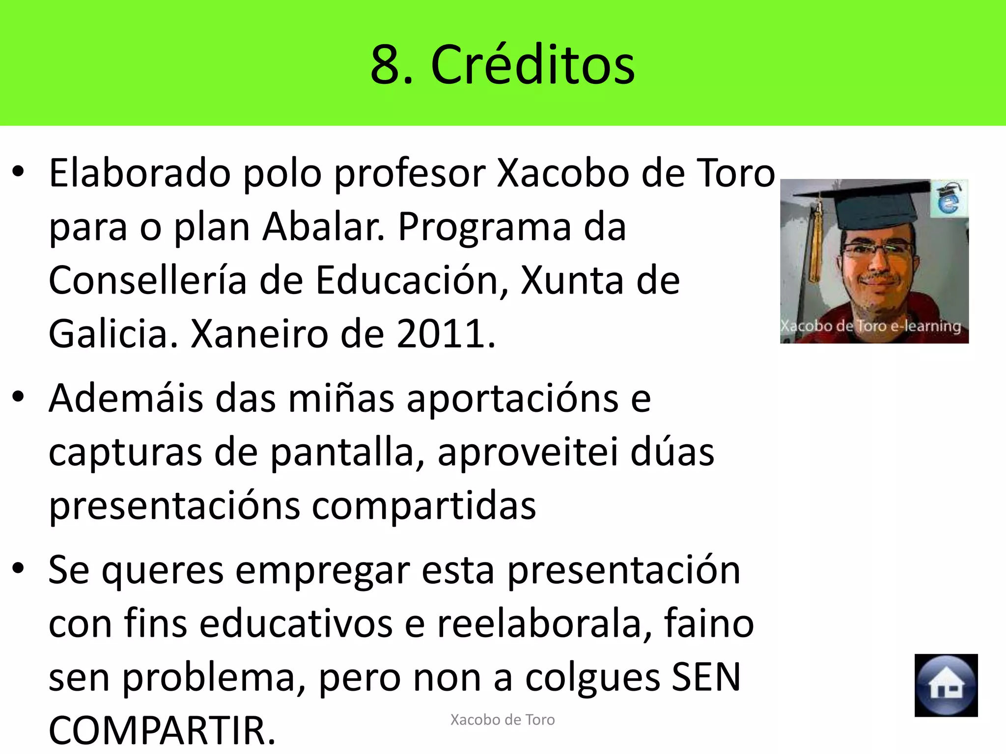 8. Créditos
• Elaborado polo profesor Xacobo de Toro
  para o plan Abalar. Programa da
  Consellería de Educación, Xunta de
  Galicia. Xaneiro de 2011.
• Ademáis das miñas aportacións e
  capturas de pantalla, aproveitei dúas
  presentacións compartidas
• Se queres empregar esta presentación
  con fins educativos e reelaborala, faino
  sen problema, pero non a colgues SEN
  COMPARTIR.            Xacobo de Toro
 