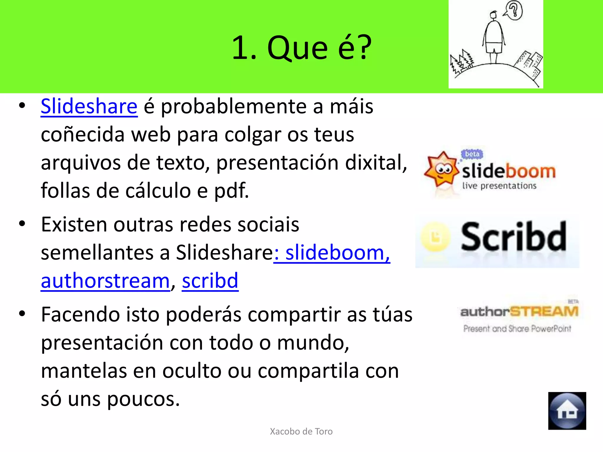 1. Que é?
• Slideshare é probablemente a máis
  coñecida web para colgar os teus
  arquivos de texto, presentación dixital,
  follas de cálculo e pdf.
• Existen outras redes sociais
  semellantes a Slideshare: slideboom,
  authorstream, scribd
• Facendo isto poderás compartir as túas
  presentación con todo o mundo,
  mantelas en oculto ou compartila con
  só uns poucos.
                          Xacobo de Toro
 