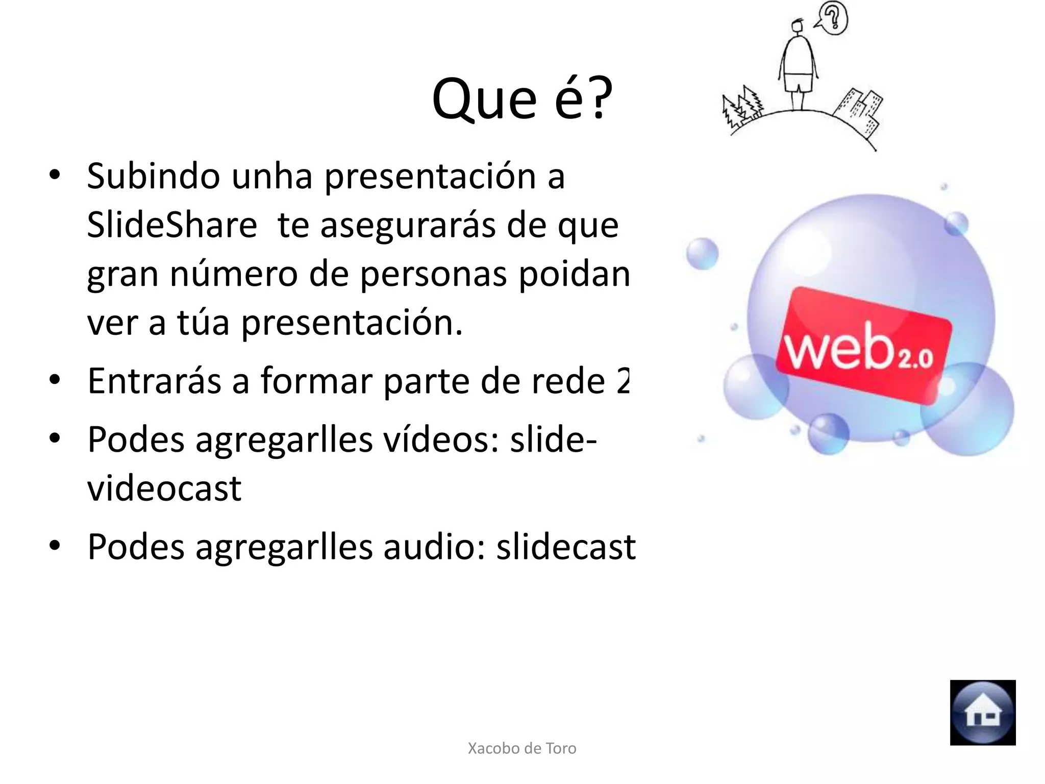 Que é?
• Subindo unha presentación a
  SlideShare te asegurarás de que un
  gran número de personas poidan
  ver a túa presentación.
• Entrarás a formar parte de rede 2.0
• Podes agregarlles vídeos: slide-
  videocast
• Podes agregarlles audio: slidecast



                        Xacobo de Toro
 