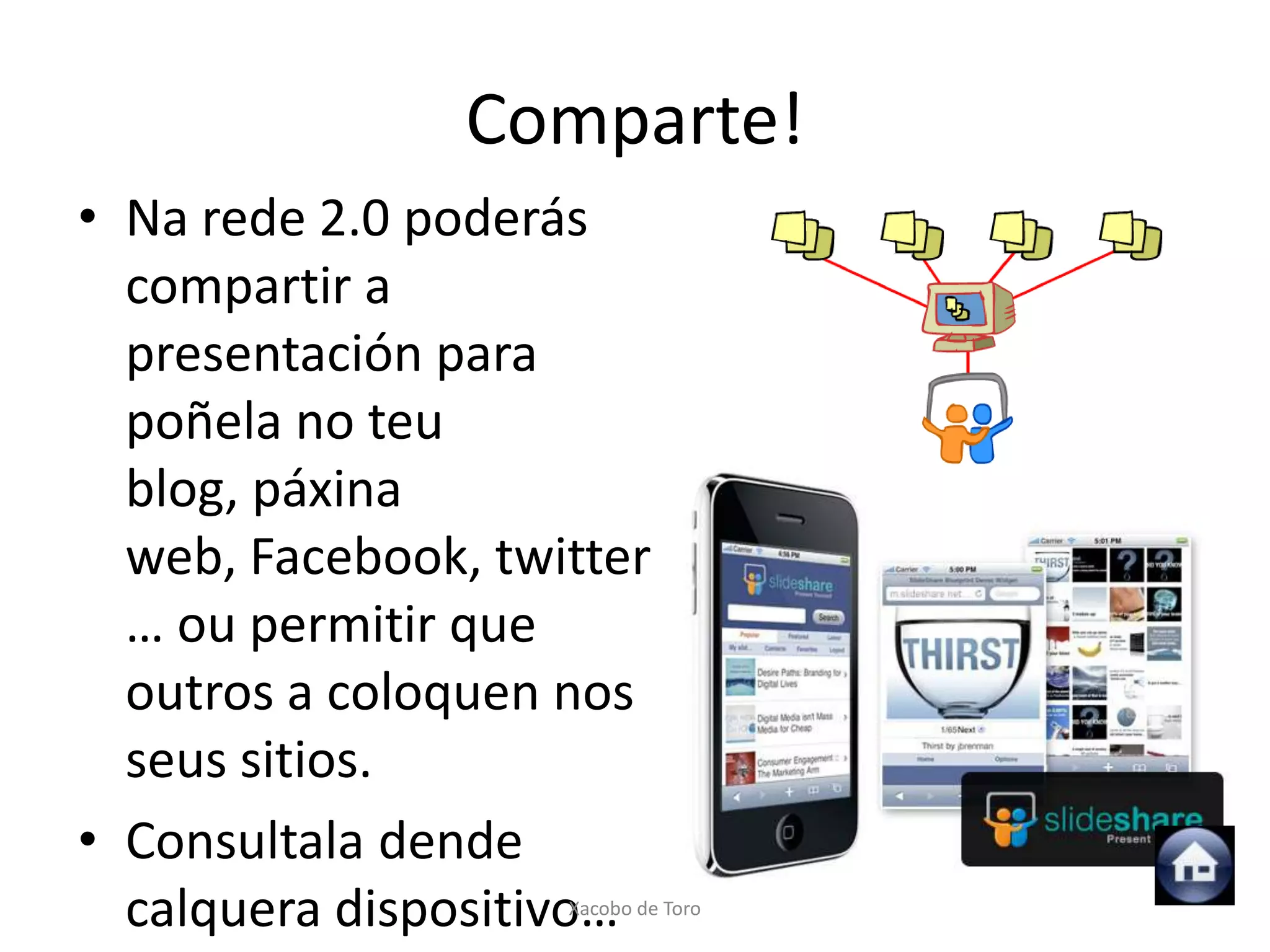 Comparte!
• Na rede 2.0 poderás
  compartir a
  presentación para
  poñela no teu
  blog, páxina
  web, Facebook, twitter
  … ou permitir que
  outros a coloquen nos
  seus sitios.
• Consultala dende
  calquera dispositivo…
                    Xacobo de Toro
 