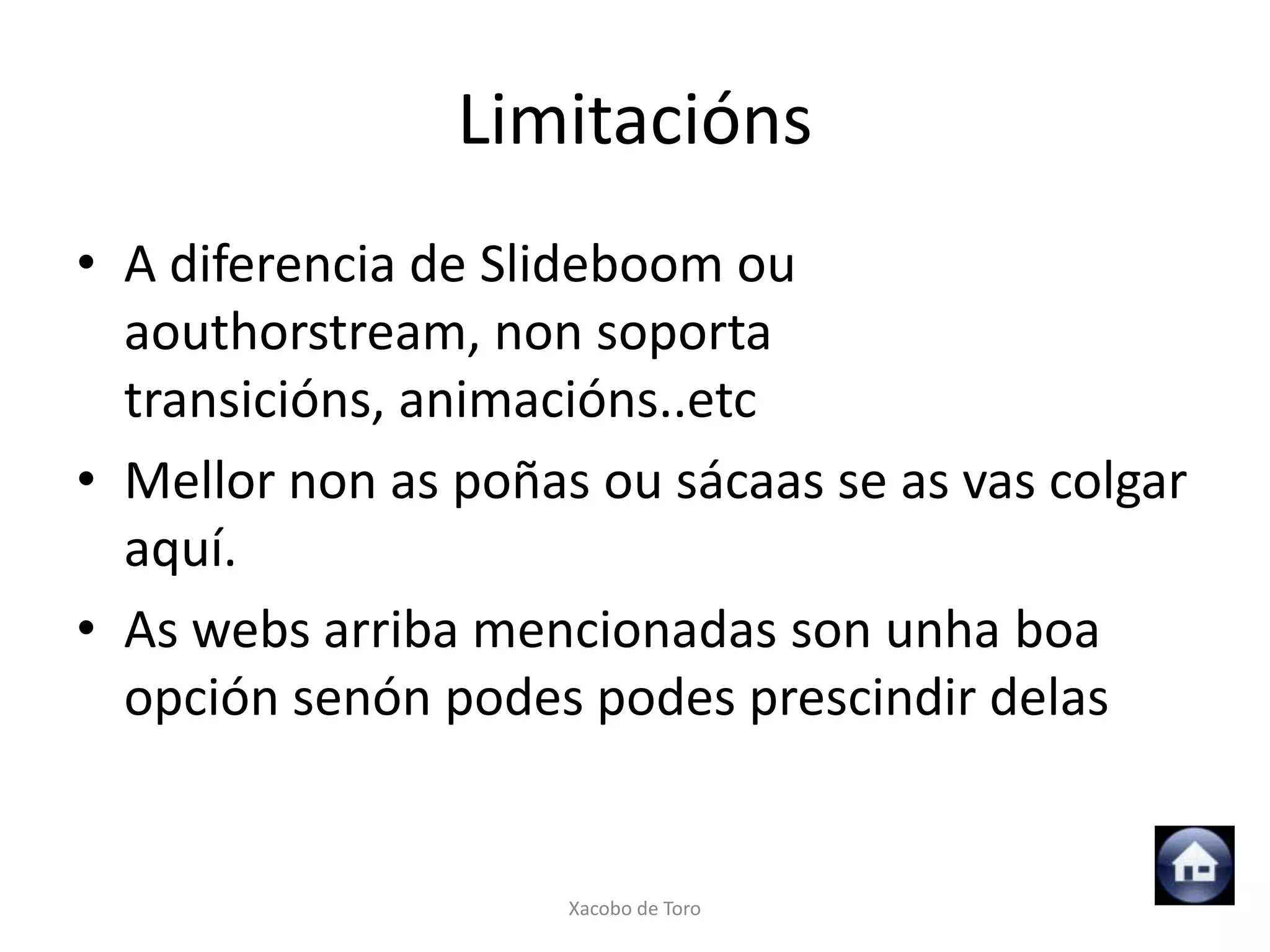 Limitacións
• A diferencia de Slideboom ou
  aouthorstream, non soporta
  transicións, animacións..etc
• Mellor non as poñas ou sácaas se as vas colgar
  aquí.
• As webs arriba mencionadas son unha boa
  opción senón podes podes prescindir delas


                     Xacobo de Toro
 