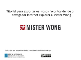 Titorial para exportar os nosos favoritos dende o
     navegador Internet Explorer a Mister Wong


                                          2

Elaborado por Miguel Carricoba Armesto e Ramón Noche Fraga.
 