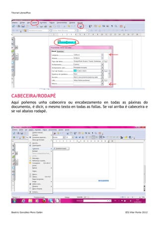 Titorial Libreoffice




CABECEIRA/RODAPÉ
Aquí poñemos unha cabeceira ou encabezamento en todas as páxinas do
documento, é dicir, o mesmo texto en todas as follas. Se vai arriba é cabeceira e
se vai abaixo rodapé.




Beatriz González-Moro Galán                                        IES.Vilar Ponte 2012
 
