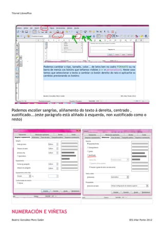 Titorial Libreoffice




Podemos escoller sangrías, aliñamento do texto á dereita, centrado ,
xustificado...(este parágrafo está aliñado á esquerda, non xustificado como o
resto)




NUMERACIÓN E VIÑETAS
Beatriz González-Moro Galán                                        IES.Vilar Ponte 2012
 