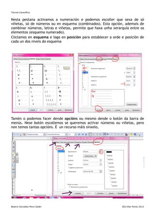 Titorial Libreoffice


Nesta pestana activamos a numeración e podemos escoller que sexa de só
viñetas, só de números ou en esquema (combinados). Esta opción, ademais de
combinar números, letras e viñetas, permite que haxa unha xerarquía entre os
elementos (esquema numerado).
Cliclamos en esquema e logo en posición para establecer a orde e posición de
cada un dos niveis do esquema




Tamén o podemos facer dende opcións ou mesmo dende o botón da barra de
menús. Nese botón escollemos se queremos activar números ou viñetas, pero
non temos tantas opcións. É un recurso máis sinxelo,




Por exemplo:

      1. Semana
       a) Días
           • Luns




PÁXINA

Beatriz González-Moro Galán                                    IES.Vilar Ponte 2012
 
