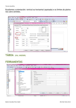 Titorial Libreoffice


Escollemos a orientación: vertical ou horizontal (apaisada) e os límites da páxina
nos catro sentidos.




TÁBOA                  (Vid. INSERIR)



FERRAMENTAS




Beatriz González-Moro Galán                                         IES.Vilar Ponte 2012
 