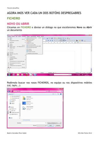 Titorial Libreoffice



AGORA IMOS VER CADA UN DOS BOTÓNS DESPREGABRES
FICHEIRO
NOVO OU ABRIR
Clicamos en FICHEIRO e ábrese un diálogo no que escolleremos Novo ou Abrir
un documento




Podémolo buscar nos nosos FICHEIROS, no equipo ou nos dispositivos móbiles
(cd, lapis...).




GARDAR, GARDAR COMO...




Beatriz González-Moro Galán                                  IES.Vilar Ponte 2012
 