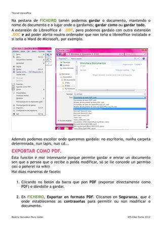 Titorial Libreoffice


Na pestana de FICHEIRO tamén podemos gardar o documento, mantendo o
nome do documento e o lugar onde o gardamos; gardar como ou gardar todo.
A extensión de Libreoffice é .ODT, pero podemos gardalo con outra extensión
.DOC e así poder abrilo noutro ordenador que non teña o libreoffice instalado e
si teña o Word de Microsoft, por exemplo.




Ademais podemos escoller onde queremos gardalo: no escritorio, nunha carpeta
determinada, nun lapis, nun cd...

EXPORTAR COMO PDF.
Esta función é moi interesante porque permite gardar e enviar un documento
sen que a persoa que o recibe o poida modificar, só se lle concede un permiso
(así o poñerei na wiki)
Hai dúas maneiras de facelo:

     1. Clicando no botón da barra que pon PDF (exportar directamente como
        PDF) e dándolle a gardar.

     2. En FICHEIRO, Exportar en formato PDF. Clicamos en Seguranza, que é
        onde establecemos as contraseñas para permitir ou non modificar o
        documento.

Beatriz González-Moro Galán                                      IES.Vilar Ponte 2012
 