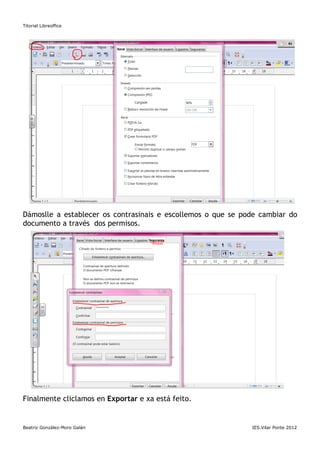 Titorial Libreoffice




Dámoslle a establecer os contrasinais e escollemos o que se pode cambiar do
documento a través dos permisos.




Finalmente cliclamos en Exportar e xa está feito.


Beatriz González-Moro Galán                                   IES.Vilar Ponte 2012
 