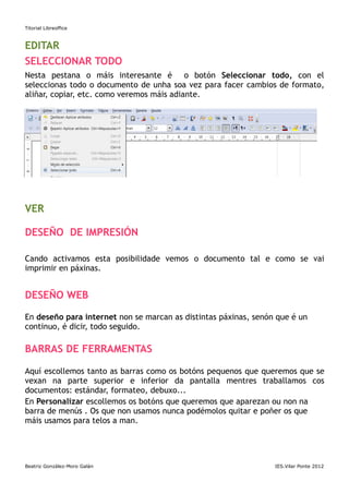 Titorial Libreoffice



EDITAR
SELECCIONAR TODO
Nesta pestana o máis interesante é o botón Seleccionar todo, con el
seleccionas todo o documento de unha soa vez para facer cambios de formato,
aliñar, copiar, etc. como veremos máis adiante.




VER

DESEÑO DE IMPRESIÓN

Cando activamos esta posibilidade vemos o documento tal e como se vai
imprimir en páxinas.


DESEÑO WEB

En deseño para internet non se marcan as distintas páxinas, senón que é un
continuo, é dicir, todo seguido.

BARRAS DE FERRAMENTAS

Aquí escollemos tanto as barras como os botóns pequenos que queremos que se
vexan na parte superior e inferior da pantalla mentres traballamos cos
documentos: estándar, formateo, debuxo...
En Personalizar escollemos os botóns que queremos que aparezan ou non na
barra de menús . Os que non usamos nunca podémolos quitar e poñer os que
máis usamos para telos a man.




Beatriz González-Moro Galán                                      IES.Vilar Ponte 2012
 