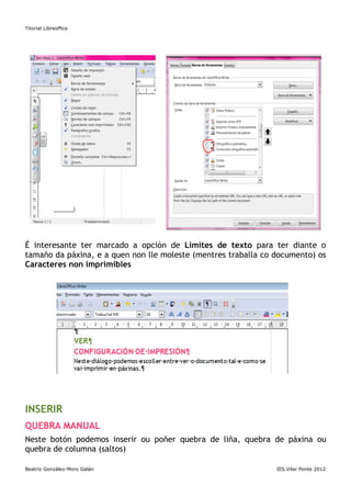 Titorial Libreoffice




É interesante ter marcado a opción de Límites de texto para ter diante o
tamaño da páxina, e a quen non lle moleste (mentres traballa co documento) os
Caracteres non imprimibles




INSERIR
QUEBRA MANUAL
Neste botón podemos inserir ou poñer quebra de liña, quebra de páxina ou
quebra de columna (saltos)

Beatriz González-Moro Galán                                     IES.Vilar Ponte 2012
 