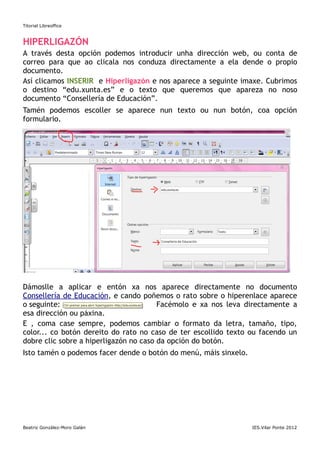 Titorial Libreoffice



HIPERLIGAZÓN
A través desta opción podemos introducir unha dirección web, ou         conta de
correo para que ao clicala nos conduza directamente a ela dende         o propio
documento.
Así clicamos INSERIR e Hiperligazón e nos aparece a seguinte imaxe.     Cubrimos
o destino “edu.xunta.es” e o texto que queremos que apareza              no noso
documento “Consellería de Educación”.
Tamén podemos escoller se aparece nun texto ou nun botón, coa opción
formulario.




Dámoslle a aplicar e entón xa nos aparece directamente no documento
Consellería de Educación, e cando poñemos o rato sobre o hiperenlace aparece
o seguinte:                             Facémolo e xa nos leva directamente a
esa dirección ou páxina.
E , coma case sempre, podemos cambiar o formato da letra, tamaño, tipo,
color... co botón dereito do rato no caso de ter escollido texto ou facendo un
dobre clic sobre a hiperligazón no caso da opción do botón.
Isto tamén o podemos facer dende o botón do menú, máis sinxelo.




Beatriz González-Moro Galán                                       IES.Vilar Ponte 2012
 