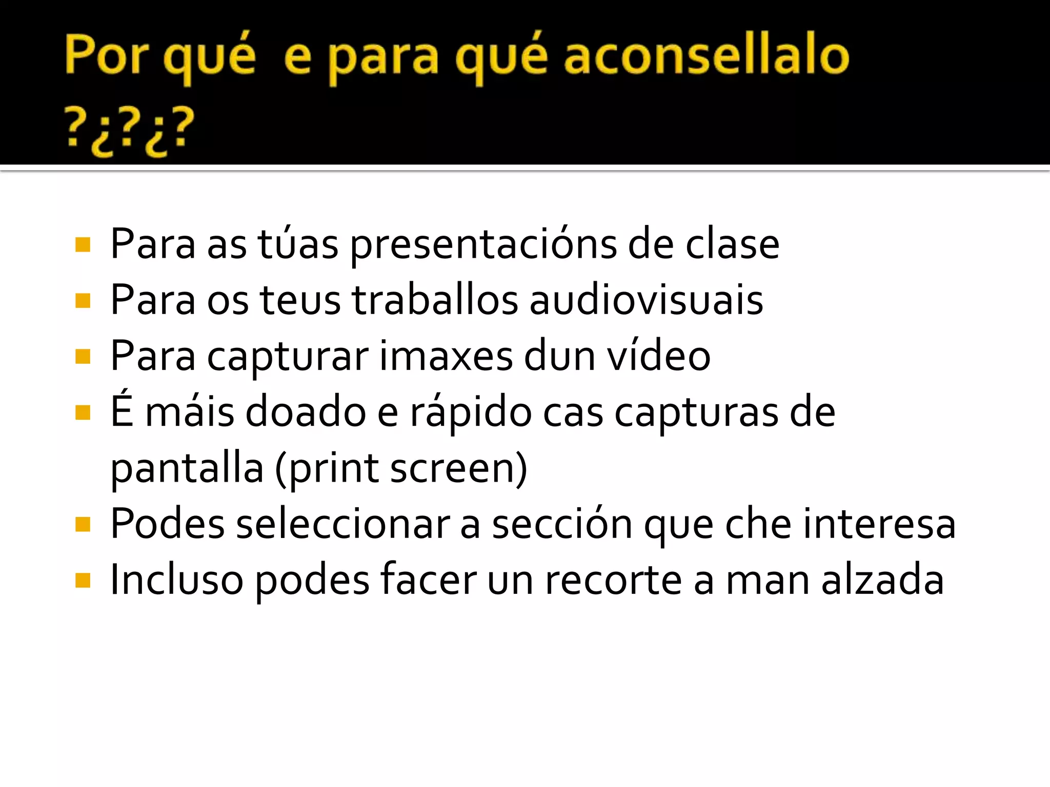 Para as túas presentacións de clase Para os teus traballos audiovisuais Para capturar imaxes dun vídeo É máis doado e rápido cas capturas de pantalla (print screen) Podes seleccionar a sección que che interesa Incluso podes facer un recorte a man alzada Xacobo de Toro. 2010 1/25/2010 