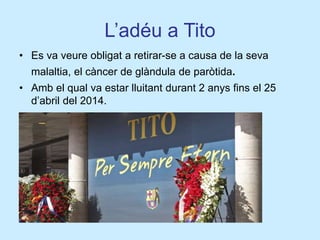 L’adéu a Tito
• Es va veure obligat a retirar-se a causa de la seva
malaltia, el càncer de glàndula de paròtida.
• Amb el qual va estar lluitant durant 2 anys fins el 25
d’abril del 2014.
 