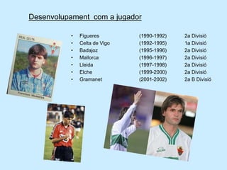 Desenvolupament com a jugador
• Figueres (1990-1992) 2a Divisió
• Celta de Vigo (1992-1995) 1a Divisió
• Badajoz (1995-1996) 2a Divisió
• Mallorca (1996-1997) 2a Divisió
• Lleida (1997-1998) 2a Divisió
• Elche (1999-2000) 2a Divisió
• Gramanet (2001-2002) 2a B Divisió
 