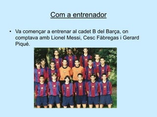 Com a entrenador
• Va començar a entrenar al cadet B del Barça, on
comptava amb Lionel Messi, Cesc Fàbregas i Gerard
Piqué.
 