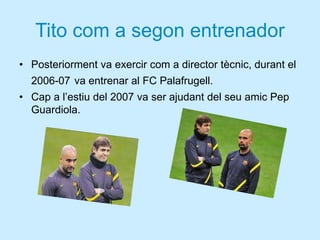 Tito com a segon entrenador
• Posteriorment va exercir com a director tècnic, durant el
2006-07 va entrenar al FC Palafrugell.
• Cap a l’estiu del 2007 va ser ajudant del seu amic Pep
Guardiola.
 
