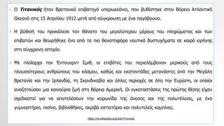 • Ο Τιτανικός ήταν Βρετανικό επιβατηγό υπερωκεάνιο, που βυθίστηκε στον Βόρειο Ατλαντικό
Ωκεανό στις 15 Απριλίου 1912 μετά από σύγκρουση με ένα παγόβουνο.
• Η βύθισή του προκάλεσε τον θάνατο του μεγαλύτερου μέρους του πληρώματος και των
επιβατών και θεωρήθηκε ένα από τα πιο θανατηφόρα ναυτικά δυστυχήματα σε καιρό ειρήνης
στη σύγχρονη ιστορία.
• Με πλοίαρχο τον Έντουαρντ Σμιθ, οι επιβάτες του περιελάμβαναν μερικούς από τους
πλουσιότερους ανθρώπους του κόσμου, καθώς και εκατοντάδες μετανάστες από την Μεγάλη
Βρετανία και την Ιρλανδία, τη Σκανδιναβία και άλλες περιοχές σε όλη την Ευρώπη, οι οποίοι
αναζητούσαν μια καινούρια ζωή στη Βόρεια Αμερική. Οι εγκαταστάσεις της πρώτης θέσης είχαν
σχεδιαστεί για να αποτελέσουν την κορωνίδα της άνεσης και της πολυτέλειας, με ένα
γυμναστήριο, πισίνα, βιβλιοθήκες, ακριβά εστιατόρια και πολυτελείς καμπίνες.
https://el.wikipedia.org/wiki/Τιτανικός
 