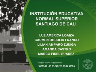 INSTITUCIÓN EDUCATIVA
NORMAL SUPERIOR
SANTIAGO DE CALI
LUZ AMERICA LOAIZA
CARMEN OBDULIA FRANCO
LILIAN AMPARO ZUÑIGA
AMANDA CASTRO
MARCO FIDEL SUAREZ
 