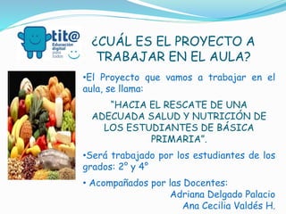 ¿CUÁL ES EL PROYECTO A 
TRABAJAR EN EL AULA? 
•El Proyecto que vamos a trabajar en el 
aula, se llama: 
“HACIA EL RESCATE DE UNA 
ADECUADA SALUD Y NUTRICIÓN DE 
LOS ESTUDIANTES DE BÁSICA 
PRIMARIA”. 
•Será trabajado por los estudiantes de los 
grados: 2° y 4° 
• Acompañados por las Docentes: 
Adriana Delgado Palacio 
Ana Cecilia Valdés H. 
 