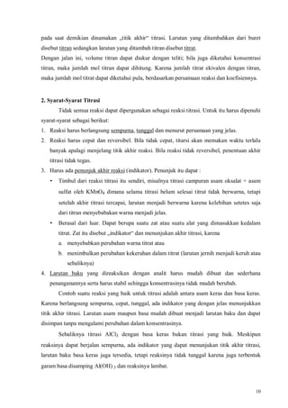 10
pada saat demikian dinamakan „titik akhir“ titrasi. Larutan yang ditambahkan dari buret
disebut titran sedangkan larutan yang ditambah titran disebut titrat.
Dengan jalan ini, volume titran dapat diukur dengan teliti; bila juga diketahui konsentrasi
titran, maka jumlah mol titran dapat dihitung. Karena jumlah titrat ekivalen dengan titran,
maka jumlah mol titrat dapat diketahui pula, berdasarkan persamaan reaksi dan koefisiennya.
2. Syarat-Syarat Titrasi
Tidak semua reaksi dapat dipergunakan sebagai reaksi titrasi. Untuk itu harus dipenuhi
syarat-syarat sebagai berikut:
1. Reaksi harus berlangsung sempurna, tunggal dan menurut persamaan yang jelas.
2. Reaksi harus cepat dan reversibel. Bila tidak cepat, titarsi akan memakan waktu terlalu
banyak apalagi menjelang titik akhir reaksi. Bila reaksi tidak reversibel, penentuan akhir
titrasi tidak tegas.
3. Harus ada penunjuk akhir reaksi (indikator). Penunjuk itu dapat :
• Timbul dari reaksi titrasi itu sendiri, misalnya titrasi campuran asam oksalat + asam
sulfat oleh KMnO4 dimana selama titrasi belum selesai titrat tidak berwarna, tetapi
setelah akhir titrasi tercapai, larutan menjadi berwarna karena kelebihan setetes saja
dari titran menyebabakan warna menjadi jelas.
• Berasal dari luar. Dapat berupa suatu zat atau suatu alat yang dimasukkan kedalam
titrat. Zat itu disebut „indikator“ dan menunjukan akhir titrasi, karena
a. menyebabkan perubahan warna titrat atau
b. menimbulkan perubahan kekeruhan dalam titrat (larutan jernih menjadi keruh atau
sebaliknya)
4. Larutan baku yang direaksikan dengan analit harus mudah dibuat dan sederhana
penanganannya serta harus stabil sehingga konsentrasinya tidak mudah berubah.
Contoh suatu reaksi yang baik untuk titrasi adalah antara asam keras dan basa keras.
Karena berlangsung sempurna, cepat, tunggal, ada indikator yang dengan jelas menunjukkan
titik akhir titrasi. Larutan asam maupun basa mudah dibuat menjadi larutan baku dan dapat
disimpan tanpa mengalami perubahan dalam konsentrasinya.
Sebaliknya titrasi AlCl3 dengan basa keras bukan titrasi yang baik. Meskipun
reaksinya dapat berjalan sempurna, ada indikator yang dapat menunjukan titik akhir titrasi,
larutan baku basa keras juga tersedia, tetapi reaksinya tidak tunggal karena juga terbentuk
garam basa disamping Al(OH) 3 dan reaksinya lambat.
 
