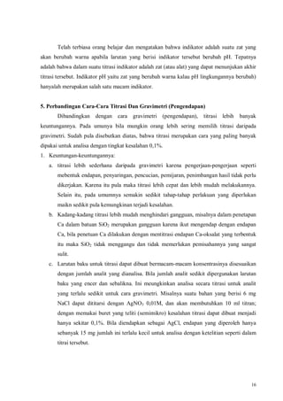 16
Telah terbiasa orang belajar dan mengatakan bahwa indikator adalah suatu zat yang
akan berubah warna apabila larutan yang berisi indikator tersebut berubah pH. Tepatnya
adalah bahwa dalam suatu titrasi indikator adalah zat (atau alat) yang dapat menunjukan akhir
titrasi tersebut. Indikator pH yaitu zat yang berubah warna kalau pH lingkungannya berubah)
hanyalah merupakan salah satu macam indikator.
5. Perbandingan Cara-Cara Titrasi Dan Gravimetri (Pengendapan)
Dibandingkan dengan cara gravimetri (pengendapan), titrasi lebih banyak
keuntungannya. Pada umunya bila mungkin orang lebih sering memilih titrasi daripada
gravimetri. Sudah pula disebutkan diatas, bahwa titrasi merupakan cara yang paling banyak
dipakai untuk analisa dengan tingkat kesalahan 0,1%.
1. Keuntungan-keuntungannya:
a. titrasi lebih sederhana daripada gravimetri karena pengerjaan-pengerjaan seperti
mebentuk endapan, penyaringan, pencucian, pemijaran, penimbangan hasil tidak perlu
dikerjakan. Karena itu pula maka titrasi lebih cepat dan lebih mudah melakukannya.
Selain itu, pada umumnya semakin sedikit tahap-tahap perlakuan yang diperlukan
maikn sedikit pula kemungkinan terjadi kesalahan.
b. Kadang-kadang titrasi lebih mudah menghindari gangguan, misalnya dalam penetapan
Ca dalam batuan SiO2 merupakan gangguan karena ikut mengendap dengan endapan
Ca, bila penetuan Ca dilakukan dengan mentitrasi endapan Ca-oksalat yang terbentuk
itu maka SiO2 tidak menggangu dan tidak memerlukan pemisahannya yang sangat
sulit.
c. Larutan baku untuk titrasi dapat dibuat bermacam-macam konsentrasinya disesuaikan
dengan jumlah analit yang dianalisa. Bila jumlah analit sedikit dipergunakan larutan
baku yang encer dan sebalikna. Ini meungkinkan analisa secara titrasi untuk analit
yang terlalu sedikit untuk cara gravimetri. Misalnya suatu bahan yang berisi 6 mg
NaCl dapat dititarsi dengan AgNO3 0,01M, dan akan membutuhkan 10 ml titran;
dengan memakai buret yang teliti (semimikro) kesalahan titrasi dapat dibuat menjadi
hanya sekitar 0,1%. Bila diendapkan sebagai AgCl, endapan yang diperoleh hanya
sebanyak 15 mg jumlah ini terlalu kecil untuk analisa dengan ketelitian seperti dalam
titrai tersebut.
 