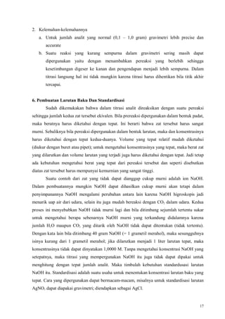 17
2. Kelemahan-kelemahannya
a. Untuk jumlah analit yang normal (0,1 – 1,0 gram) gravimetri lebih precise dan
accurate
b. Suatu reaksi yang kurang sempurna dalam gravimetri sering masih dapat
dipergunakan yaitu dengan menambahkan pereaksi yang berlebih sehingga
kesetimbangan digeser ke kanan dan pengendapan menjadi lebih sempurna. Dalam
titrasi langsung hal ini tidak mungkin karena titrasi harus dihentikan bila titik akhir
tercapai.
6. Pembuatan Larutan Baku Dan Standardisasi
Sudah dikemukakan bahwa dalam titrasi analit direaksikan dengan suatu pereaksi
sehingga jumlah kedua zat tersebut ekivalen. Bila prereaksi dipergunakan dalam bentuk padat,
maka beratnya harus diketahui dengan tepat. Ini berarti bahwa zat tersebut harus sangat
murni. Sebaliknya bila pereaksi dipergunakan dalam bentuk larutan, maka dan konsentrasinya
harus diketahui dengan tepat kedua-duanya. Volume yang tepat relatif mudah diketahui
(diukur dengan buret atau pipet); untuk mengetahui konsentrasinya yang tepat, maka berat zat
yang dilarutkan dan volume larutan yang terjadi juga harus diketahui dengan tepat. Jadi tetap
ada kebutuhan mengetahui berat yang tepat dari pereaksi tersebut dan seperti disebutkan
diatas zat tersebut harus mempunyai kemurnian yang sangat tinggi.
Suatu contoh dari zat yang tidak dapat dianggap cukup murni adalah ion NaOH.
Dalam pembuatannya mungkin NaOH dapat dihasilkan cukup murni akan tetapi dalam
penyimpanannya NaOH mengalami perubahan antara lain karena NaOH higroskopis jadi
menarik uap air dari udara, selain itu juga mudah bereaksi dengan CO2 dalam udara. Kedua
proses ini menyebabkan NaOH tidak murni lagi dan bila ditimbang sejumlah tertentu sukar
untuk mengetahui berapa sebenarnya NaOH murni yang terkandung didalamnya karena
jumlah H2O maupun CO2 yang ditarik oleh NaOH tidak dapat ditentukan (tidak tertentu).
Dengan kata lain bila ditimbang 40 gram NaOH (= 1 grametil merahol), maka sesungguhnya
isinya kurang dari 1 grametil merahol; jika dilarutkan menjadi 1 liter larutan tepat, maka
konsentrasinya tidak dapat dinyatakan 1,0000 M. Tanpa mengetahui konsentrasi NaOH yang
setepatnya, maka titrasi yang mempergunakan NaOH itu juga tidak dapat dipakai untuk
menghitung dengan tepat jumlah analit. Maka timbulah kebutuhan standardusasi larutan
NaOH itu. Standardisasi adalah suatu usaha untuk menentukan konsentrasi larutan baku yang
tepat. Cara yang dipergunakan dapat bermacam-macam, misalnya untuk standardisasi larutan
AgNO3 dapat diapakai gravimetri; diendapkan sebagai AgCl.
 