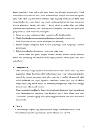 18
Dapat juga dipakai titrasi asal tersedia suatu larutan yang diketahui konsentrasinya. Untuk
standardisasi secara titrasi ini, maka bahan penstandardisasi haruslah suatu bahan baku primer
yaitu suatu bahan yang konsentrasi larutannya dapat langsung ditentukan dari berat bahan
yang dilarutkan dan volume larutan yang terjadi. Larutan yang dibuat dari bahan baku primer
tersebut dinamakan „larutan baku primer“. Karena titrasi merupakan jalan yang paling
sederhana untuk standardisasi, maka penting untuk mengetahui sifat-sifat atau syarat-syarat
yang diperlukan untuk bahan baku primer yaitu:
1. Sangat murni, atau mudah dimurnikan, mudah diperoleh dan dikeringkan
2. Mudah diperiksa kemurniannya (mengetahui macam dan jumlah pengotornya)
3. Stabil dalam keadaan biasa, setidak-tidaknya selama ditimbang
4. Sedapat mungkin mempunyai berat ekivalen yang tinggi untuk mengurangi kesalahan
penimbangan
5. Dalam titrasi akan bereaksi menurut syarat-syarat reaksi titrasi.
Macam bahan baku primer dengan sendirinya berbeda menurut macam titrasinya.
Bahan baku primer yang betul-betul baik tidak banyak jumlahnya karena syarat-syarat diatas
cukup berat.
c. Rangkuman 1
Tidak semua reaksi dapat dijadikan dasar dalam analisis titrasi. Reaksi-reaksi yang dapat
duguanakan sebagai dasar analisis titrasi adalah reaksi-reaksi yang berlangsung sempurna,
tunggal dan menurut persamaan yang jelas, cepat dan reversibel, ada penunjuk akhir
reaksi (indikator) yang dapat digunakan, tersedianya larutan baku yang direaksikan
dengan analit yang mudah dibuat dan sederhana penanganannya serta stabil sehingga
konsentrasinya tidak mudah berubah.
Titrasi dapat dikelompokkan ke dalam: titrasi asidimetri-alkalimetri, titrasi presipitimetri,
titrasi kompleksometri, disamping titrasi kompleks seperti diatas dikenal pula titrasi
„kelatometri“ yaitu titrasi yang menyangkut penggunaan EDTA serta titrasi berdasarkan
rekasi redoks.
d. Tugas 1
Carilah beberapa senyawa yang dapat digunakan sebagai larutan baku (standar) dalam
titrasi serta cari prosedur bagiamana cara membuat larutan baku tersebut.
 