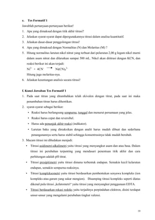 19
e. Tes Formatif 1
Jawablah pertanyaan-pertanyaan berikut!
1. Apa yang dimaksud dengan titik akhir titrasi?
2. Jelaskan syarat-syarat dapat dipergunakannya titrasi dalam analisa kuantitatif.
3. Jelaskan dasar-dasar penggolongan titrasi!
4. Apa yang dimaksud dengan Normalitas (N) dan Molaritas (M) ?
5. Hitung normalitas larutan nikel nitrat yang terbuat dari pelarutan 2,00 g logam nikel murni
dalam asam nitrat dan dilarutkan sampai 500 mL. Nikel akan dititrasi dengan KCN, dan
reaksi berikut ini akan terjadi:
Ni2+
+ 4CN-
Ni(CN)4
2-
Hitung juga molaritas-nya.
6. Jelaskan keuntungan analisis secara titrasi!
f. Kunci Jawaban Tes Formatif 1
1. Pada saat titran yang ditambahkan telah ekivalen dengan titrat, pada saat ini maka
penambahan titran harus dihentikan.
2. syarat-syarat sebagai berikut:
• Reaksi harus berlangsung sempurna, tunggal dan menurut persamaan yang jelas.
• Reaksi harus cepat dan reversibel.
• Harus ada penunjuk akhir reaksi (indikator).
• Larutan baku yang direaksikan dengan analit harus mudah dibuat dan sederhana
penanganannya serta harus stabil sehingga konsentrasinya tidak mudah berubah.
3. Macam titrasi ini dibedakan menjadi:
• Titrasi asidimetri-alkalimetri yaitu titrasi yang menyangkut asam dan atau basa. Dalam
titrasi ini perubahan terpenting yang mendasari penentuan titik akhir dan cara
perhitungan adalah pH titrat.
• Titrasi presipitimetri yaitu titrasi dimana terbentuk endapan. Semakin kecil kelarutan
endapan, semakin sempurna reaksinya.
• Titrasi kompleksometri yaitu titrasi berdasarkan pembentukan senyawa kompleks (ion
kompleks atau garam yang sukar mengion). Disamping titrasi kompleks seperti diatas
dikenal pula titrasi „kelatometri“ yaitu titrasi yang menyangkut penggunaan EDTA.
• Titrasi berdasarkan rekasi redoks yaitu terjadinya perpindahan elektron, disini terdapat
unsur-unsur yang mengalami perubahan tingkat valensi.
 