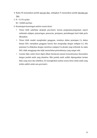 20
4. Kalau M menyatakan jumlah mol per liter, sedangkan N menyatakan jumlah ekivalen per
liter.
5. N = 0,136 eq/liter
M = 0,0680 mol/liter
6. Keuntungan-keuntungan analisis secara titrasi:
• Titrasi lebih sederhana daripada gravimetri, karena pengerjaan-pengerjaan seperti
mebentuk endapan, penyaringan, pencucian, pemijaran, penimbangan hasil tidak perlu
dikerjakan.
• Titrasi lebih mudah menghindari gangguan, misalnya dalam penetapan Ca dalam
batuan SiO2 merupakan gangguan karena ikut mengendap dengan endapan Ca, bila
penetuan Ca dilakukan dengan mentitrasi endapan Ca-oksalat yang terbentuk itu maka
SiO2 tidak menggangu dan tidak memerlukan pemisahannya yang sangat sulit.
• Larutan baku untuk titrasi dapat dibuat bermacam-macam konsentrasinya disesuaikan
dengan jumlah analit yang dianalisa. Bila jumlah analit sedikit dipergunakan larutan
baku yang encer dan sebalikna. Ini meungkinkan analisa secara titrasi untuk analit yang
terlalu sedikit untuk cara gravimetri.
 