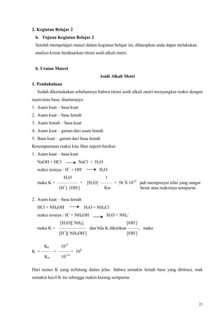 21
2. Kegiatan Belajar 2
b. Tujuan Kegiatan Belajar 2
Setelah mempelajari materi dalam kegiatan belajar ini, diharapkan anda dapat melakukan
analisis kimia berdasarkan titrasi asidi alkali metri.
b. Uraian Materi
Asidi Alkali Metri
1. Pendahuluan
Sudah dikemukakan sebelumnya bahwa titrasi asidi alkali metri menyangkut reaksi dengan
asam/atau basa; diantaranya:
1. Asam kuat – basa kuat
2. Asam kuat – basa lemah
3. Asam lemah – basa kuat
4. Asam kuat – garam dari asam lemah
5. Basa kuat – garam dari basa lemah
Kesempurnaan reaksi kita lihat seperti berikut:
1. Asam kuat – basa kuat
NaOH + HCl NaCl + H2O
reaksi ionnya : H+
+ OH-
H2O
H2O 1
maka K = ––––––––– = [H2O] ––––– = 56 X 1014
jadi mempunyai nilai yang sangat
[H+
] [OH-
] Kw besar atau reaksinya sempurna
2. Asam kuat – basa lemah
HCl + NH4OH H2O + NH4Cl
reaksi ionnya : H+
+ NH4OH H2O + NH4
+
[H2O][ NH4] [OH-
]
maka K = –––––––––––– dan bila K dikalikan –––––, maka
[H+
][ NH4OH-
] [OH-
]
Kb 10-5
K = ––––– = ––––– = 109
Kw 10-14
Dari tumus K yang terhitung daitas jelas bahwa semakin lemah basa yang dititrasi, mak
semakin kecil K itu sehingga makin kurang sempurna
 